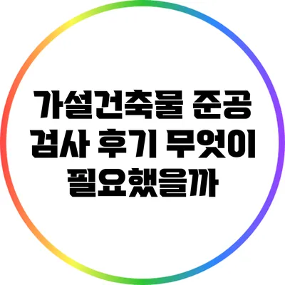 가설건축물 준공 검사 후기: 무엇이 필요했을까?