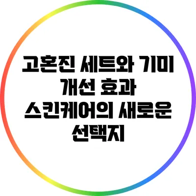 고혼진 세트와 기미 개선 효과: 스킨케어의 새로운 선택지