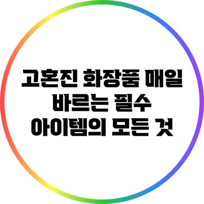 고혼진 화장품: 매일 바르는 필수 아이템의 모든 것