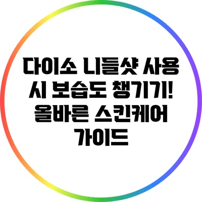 다이소 니들샷 사용 시 보습도 챙기기! 올바른 스킨케어 가이드