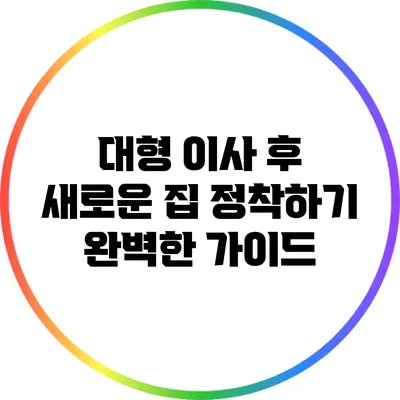 대형 이사 후 새로운 집 정착하기: 완벽한 가이드
