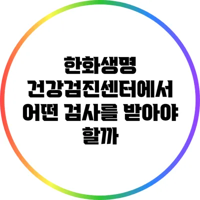 한화생명 건강검진센터에서 어떤 검사를 받아야 할까?
