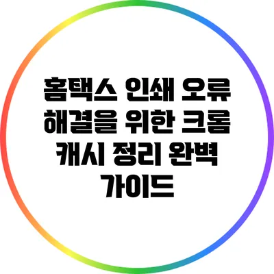 홈택스 인쇄 오류 해결을 위한 크롬 캐시 정리 완벽 가이드