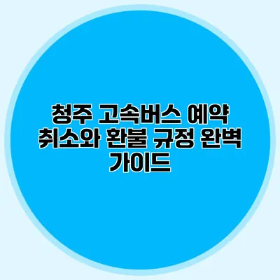 청주 고속버스 예약 취소와 환불 규정 완벽 가이드
