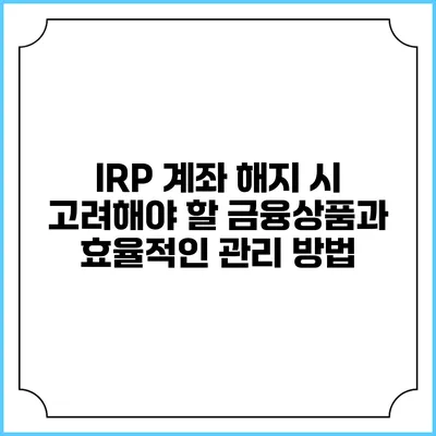 IRP 계좌 해지 시 고려해야 할 금융상품과 효율적인 관리 방법